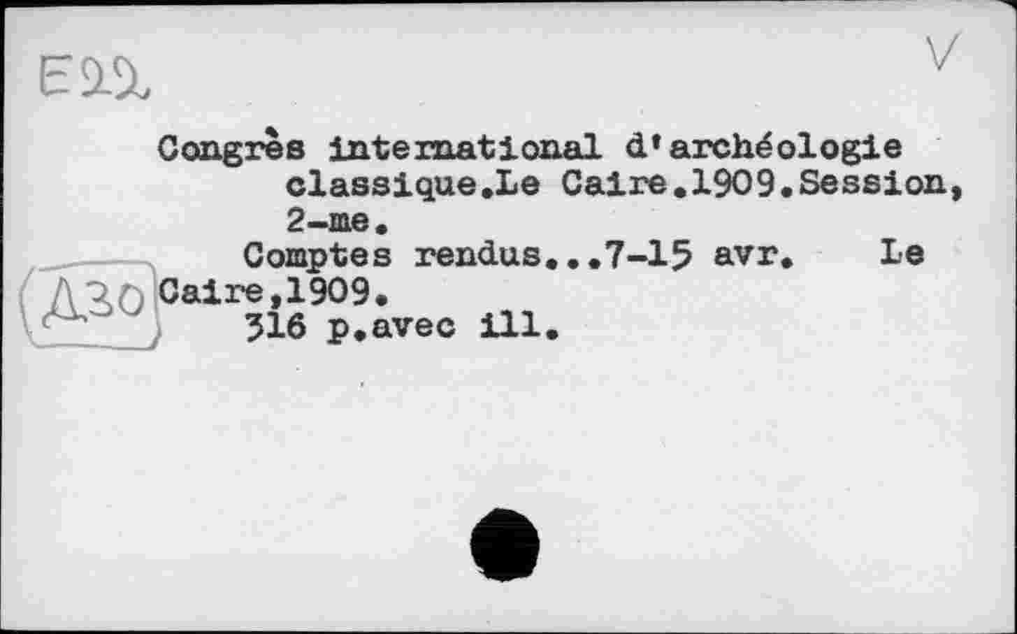 ﻿V
Congrès international d»archéologie classique.Le Caire.1909.Session 2-me.
Comptes rendus...7-15 avr. Le /V3>0 Caire, 1909.
516 p.avec ill.